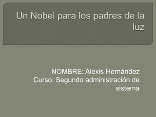 Un Nobel para los padres de la luz NOMBRE: Alexis Hernández Curso: Segundo administración de sistema 