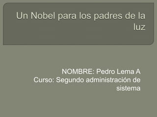 Un Nobel para los padres de la luz NOMBRE: Pedro Lema A Curso: Segundo administración de sistema 