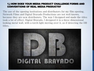 1.) HOW DOES YOUR MEDIA PRODUCT CHALLENGE FORMS AND
CONVENTIONS OF REAL MEDIA PRODUCTS?
The use of the opening institutions and distributors for my film opening,
Network Films and Digital Bravado Productions are not well known,
because they are new distributors. The way I designed and made the titles
took a lot of effect. Digital Bravado, I designed it in a three dimensional
looking metal wall, with a torch light moving over it, as if detecting the DB
titles.
 