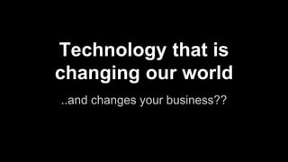 Technology that is
changing our world
..and changes your business??
 
