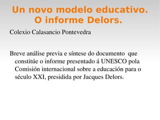 Un novo modelo educativo. O informe Delors.  ,[object Object],Breve análise previa e síntese do documento  que constitúe o informe presentado á UNESCO pola Comisión internacional sobre a educación para o século XXI, presidida por Jacques Delors. 