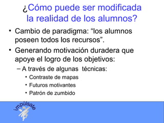 ¿Cómo puede ser modificada
la realidad de los alumnos?
• Cambio de paradigma: “los alumnos
poseen todos los recursos”.
• Generando motivación duradera que
apoye el logro de los objetivos:
– A través de algunas técnicas:
• Contraste de mapas
• Futuros motivantes
• Patrón de zumbido
 