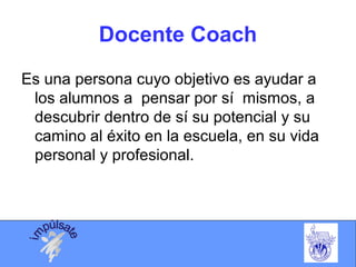 Docente Coach
Es una persona cuyo objetivo es ayudar a
los alumnos a pensar por sí mismos, a
descubrir dentro de sí su potencial y su
camino al éxito en la escuela, en su vida
personal y profesional.
 