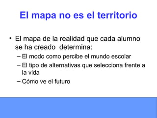 El mapa no es el territorio
• El mapa de la realidad que cada alumno
se ha creado determina:
– El modo como percibe el mundo escolar
– El tipo de alternativas que selecciona frente a
la vida
– Cómo ve el futuro
 
