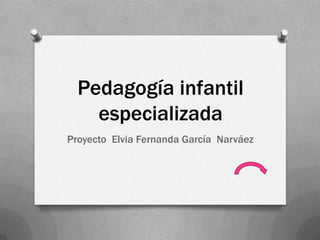 Pedagogía infantil
especializada
Proyecto Elvia Fernanda García Narváez
 