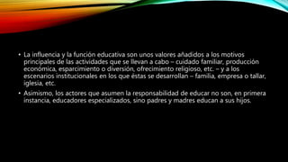 • La influencia y la función educativa son unos valores añadidos a los motivos
principales de las actividades que se llevan a cabo – cuidado familiar, producción
económica, esparcimiento o diversión, ofrecimiento religioso, etc. – y a los
escenarios institucionales en los que éstas se desarrollan – familia, empresa o tallar,
iglesia, etc.
• Asimismo, los actores que asumen la responsabilidad de educar no son, en primera
instancia, educadores especializados, sino padres y madres educan a sus hijos.
 