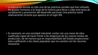 • La educación escolar es sólo una de las prácticas sociales que han utilizado
los grupos humanos a lo largo de la historia para llevar a cabo esta tarea de
socialización y promoción del desarrollo personal. Una práctica social
relativamente reciente que aparece en el siglo XIX.
• Es necesario, en una sociedad industrial, contar con una mano de obra
cualificada capaz de hacer frente a las exigencias de los nuevos modos de
producción, de tal manera que es responsabilidad del Estado proporcionar
esta cualificación a las clases populares que no cuentan con los recursos
necesarios
 
