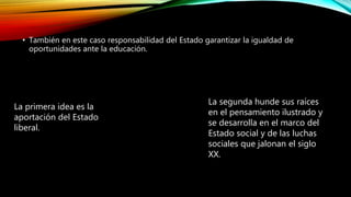 • También en este caso responsabilidad del Estado garantizar la igualdad de
oportunidades ante la educación.
La primera idea es la
aportación del Estado
liberal.
La segunda hunde sus raíces
en el pensamiento ilustrado y
se desarrolla en el marco del
Estado social y de las luchas
sociales que jalonan el siglo
XX.
 