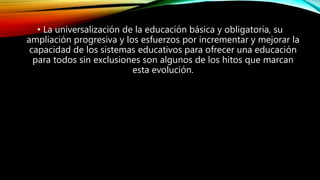 • La universalización de la educación básica y obligatoria, su
ampliación progresiva y los esfuerzos por incrementar y mejorar la
capacidad de los sistemas educativos para ofrecer una educación
para todos sin exclusiones son algunos de los hitos que marcan
esta evolución.
 