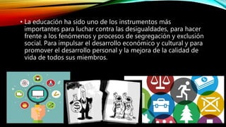 • La educación ha sido uno de los instrumentos más
importantes para luchar contra las desigualdades, para hacer
frente a los fenómenos y procesos de segregación y exclusión
social. Para impulsar el desarrollo económico y cultural y para
promover el desarrollo personal y la mejora de la calidad de
vida de todos sus miembros.
 
