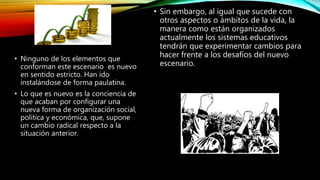 • Sin embargo, al igual que sucede con
otros aspectos o ámbitos de la vida, la
manera como están organizados
actualmente los sistemas educativos
tendrán que experimentar cambios para
hacer frente a los desafíos del nuevo
escenario.
• Ninguno de los elementos que
conforman este escenario es nuevo
en sentido estricto. Han ido
instalándose de forma paulatina.
• Lo que es nuevo es la conciencia de
que acaban por configurar una
nueva forma de organización social,
política y económica, que, supone
un cambio radical respecto a la
situación anterior.
 