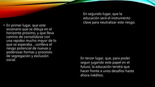 • En primer lugar, que este
escenario que se dibuja en el
horizonte próximo, y que lleva
camino de consolidarse con
una rapidez mucho mayor de lo
que se esperaba. , conlleva el
riesgo potencial de nuevas y
poderosas formas y procesos
de segregación y exclusión
social.
En segundo lugar, que la
educación será el instrumento
clave para neutralizar este riesgo.
En tercer lugar, que, para poder
seguir jugando este papel en el
futuro, la educación tendrá que
hacer frente a unos desafíos hasta
ahora inéditos.
 
