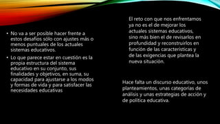 • No va a ser posible hacer frente a
estos desafíos sólo con ajustes más o
menos puntuales de los actuales
sistemas educativos.
• Lo que parece estar en cuestión es la
propia estructura del sistema
educativo en su conjunto, sus
finalidades y objetivos, en suma, su
capacidad para ajustarse a los modos
y formas de vida y para satisfacer las
necesidades educativas
El reto con que nos enfrentamos
ya no es el de mejorar los
actuales sistemas educativos,
sino más bien el de revisarlos en
profundidad y reconstruirlos en
función de las características y
de las exigencias que plantea la
nueva situación.
Hace falta un discurso educativo, unos
planteamientos, unas categorías de
análisis y unas estrategias de acción y
de política educativa.
 