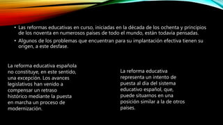 • Las reformas educativas en curso, iniciadas en la década de los ochenta y principios
de los noventa en numerosos países de todo el mundo, están todavía pensadas.
• Algunos de los problemas que encuentran para su implantación efectiva tienen su
origen, a este desfase.
La reforma educativa española
no constituye, en este sentido,
una excepción. Los avances
legislativos han venido a
compensar un retraso
histórico mediante la puesta
en marcha un proceso de
modernización.
La reforma educativa
representa un intento de
puesta al día del sistema
educativo español, que,
puede situarnos en una
posición similar a la de otros
países.
 
