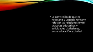 • La convicción de que es
necesario y urgente revisar y
reforzar las relaciones entre
prácticas educativas y
actividades ciudadanas,
entre educación y ciudad.
 