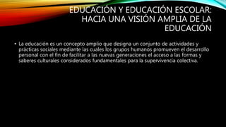 EDUCACIÓN Y EDUCACIÓN ESCOLAR:
HACIA UNA VISIÓN AMPLIA DE LA
EDUCACIÓN
• La educación es un concepto amplio que designa un conjunto de actividades y
prácticas sociales mediante las cuales los grupos humanos promueven el desarrollo
personal con el fin de facilitar a las nuevas generaciones el acceso a las formas y
saberes culturales considerados fundamentales para la supervivencia colectiva.
 