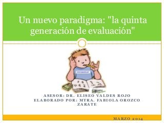 Un nuevo paradigma: "la quinta
generación de evaluación"

ASESOR: DR. ELISEO VALDES ROJO
ELABORADO POR: MTRA. FABIOLA OROZCO
ZARATE

MARZO 2014

 