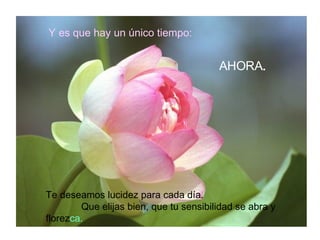 Y es que hay un único tiempo: AHORA . Te deseamos lucidez para cada día.  Que elijas bien, que tu sensibilidad se abra y florez ca. 