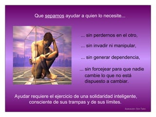 Que  sepamos  ayudar a quien lo necesite... ... sin perdernos en el otro, ... sin generar dependencia,  ... sin forcejear para que nadie Ayudar requiere el ejercicio de una solidaridad inteligente,  consciente de sus trampas y de sus límites.  ...   sin invadir ni manipular, Ilustración: Don Tatro cambie lo que no está dispuesto a cambiar. 