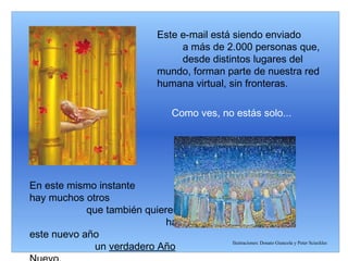 Este e-mail está siendo enviado  a más de 2.000 personas que,  desde distintos lugares del mundo, forman parte de nuestra red humana virtual, sin fronteras. Como ves, no estás solo... En este mismo instante  hay muchos otros  que también quieren  hacer de este nuevo año  un  verdadero Año Nuevo. Ilustraciones: Donato Giancola y Peter Scieckles 