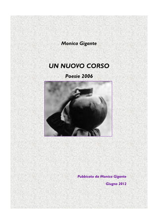 Monica Gigante



UN NUOVO CORSO
   Poesie 2006




        Pubbicato da Monica Gigante
                       Giugno 2012
 