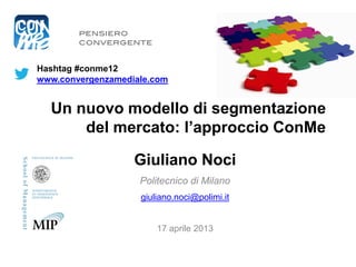 Hashtag #conme12
www.convergenzamediale.com


  Un nuovo modello di segmentazione
      del mercato: l’approccio ConMe

                   Giuliano Noci
                    Politecnico di Milano
                    giuliano.noci@polimi.it


                        17 aprile 2013


   Hashtag #conme12 @giuliano_noci
 