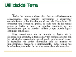 Utilidad del Tema T odos los temas a desarrollar fueron cuidadosamente seleccionados para permitir incrementar y desarrollar conocimientos y habilidades en el uso de PowerPoint. El presentar una secuencia gráfica de cada uno de los temas ayuda al lector a tener un amplio panorama de las herramientas que se pueden utilizar y que puede lograr optimizar con su uso.  N os encontramos en un mundo en busca de la globalización absoluta, la tecnología y las comunicaciones son las principales herramientas para lograrlo  por lo que el poseer la capacidad de poder interactuar con las mismas es inmensamente necesario e indispensable.  Estos temas nos brindan la oportunidad de introducirnos a la era informática . 