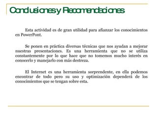 Conclusiones y Recomendaciones Esta actividad es de gran utilidad para afianzar los conocimientos en PowerPont. Se ponen en práctica diversas técnicas que nos ayudan a mejorar nuestras presentaciones. Es una herramienta que no se utiliza constantemente por lo que hace que no tomemos mucho interés en conocerlo y manejarlo con más destreza. El Internet es una herramienta sorprendente, en ella podemos encontrar de todo pero su uso y optimización dependerá de los conocimientos que se tengan sobre esta. 
