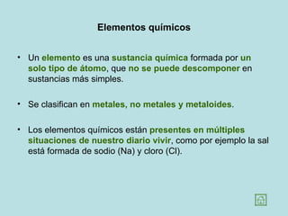 Elementos químicos


• Un elemento es una sustancia química formada por un
  solo tipo de átomo, que no se puede descomponer en
  sustancias más simples.

• Se clasifican en metales, no metales y metaloides.

• Los elementos químicos están presentes en múltiples
  situaciones de nuestro diario vivir, como por ejemplo la sal
  está formada de sodio (Na) y cloro (Cl).
 