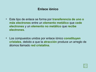Enlace iónico


• Este tipo de enlace se forma por transferencia de uno o
  más electrones entre un elemento metálico que cede
  electrones y un elemento no metálico que recibe
  electrones.

• Los compuestos unidos por enlace iónico constituyen
  cristales, debido a que la atracción produce un arreglo de
  átomos llamado red cristalina.
 