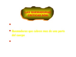 Quemaduras que dificultan la respiración Quemaduras que cubren mas de una parte del cuerpo Quemaduras en la cabeza, cuello, manos, pies o genitales LAS QUEMADURAS CRITICAS SON: