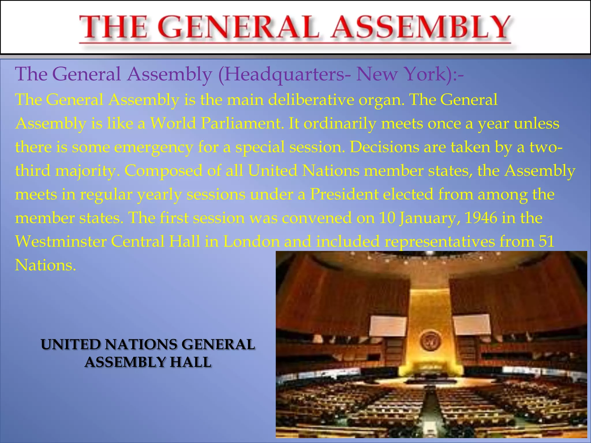 The General Assembly (Headquarters- New York):-
The General Assembly is the main deliberative organ. The General
Assembly is like a World Parliament. It ordinarily meets once a year unless
there is some emergency for a special session. Decisions are taken by a two-
third majority. Composed of all United Nations member states, the Assembly
meets in regular yearly sessions under a President elected from among the
member states. The first session was convened on 10 January, 1946 in the
Westminster Central Hall in London and included representatives from 51
Nations.
UNITED NATIONS GENERAL
ASSEMBLY HALL
 