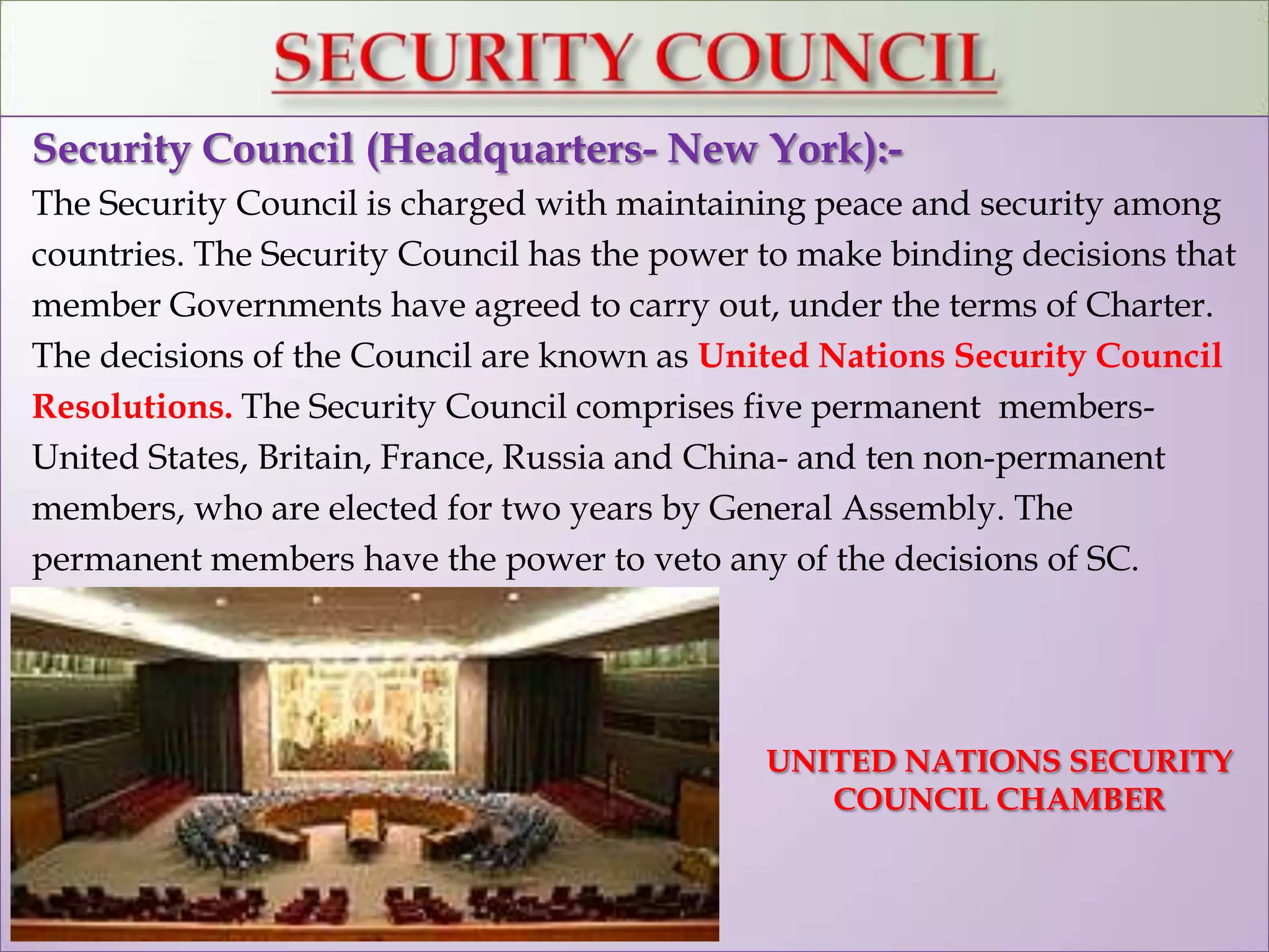 Security Council (Headquarters- New York):-
The Security Council is charged with maintaining peace and security among
countries. The Security Council has the power to make binding decisions that
member Governments have agreed to carry out, under the terms of Charter.
The decisions of the Council are known as United Nations Security Council
Resolutions. The Security Council comprises five permanent members-
United States, Britain, France, Russia and China- and ten non-permanent
members, who are elected for two years by General Assembly. The
permanent members have the power to veto any of the decisions of SC.
UNITED NATIONS SECURITY
COUNCIL CHAMBER
 