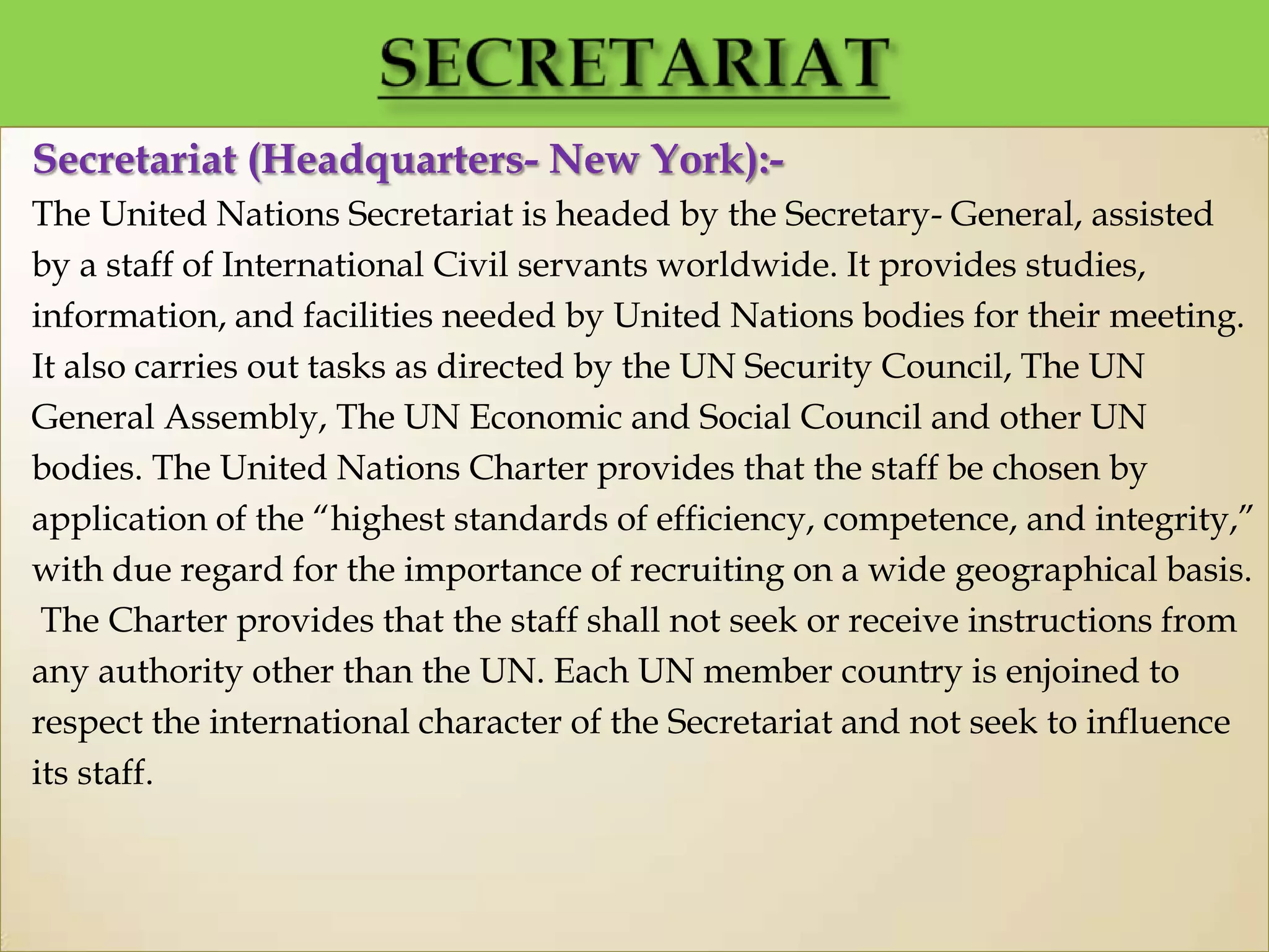 Secretariat (Headquarters- New York):-
The United Nations Secretariat is headed by the Secretary- General, assisted
by a staff of International Civil servants worldwide. It provides studies,
information, and facilities needed by United Nations bodies for their meeting.
It also carries out tasks as directed by the UN Security Council, The UN
General Assembly, The UN Economic and Social Council and other UN
bodies. The United Nations Charter provides that the staff be chosen by
application of the “highest standards of efficiency, competence, and integrity,”
with due regard for the importance of recruiting on a wide geographical basis.
The Charter provides that the staff shall not seek or receive instructions from
any authority other than the UN. Each UN member country is enjoined to
respect the international character of the Secretariat and not seek to influence
its staff.
 