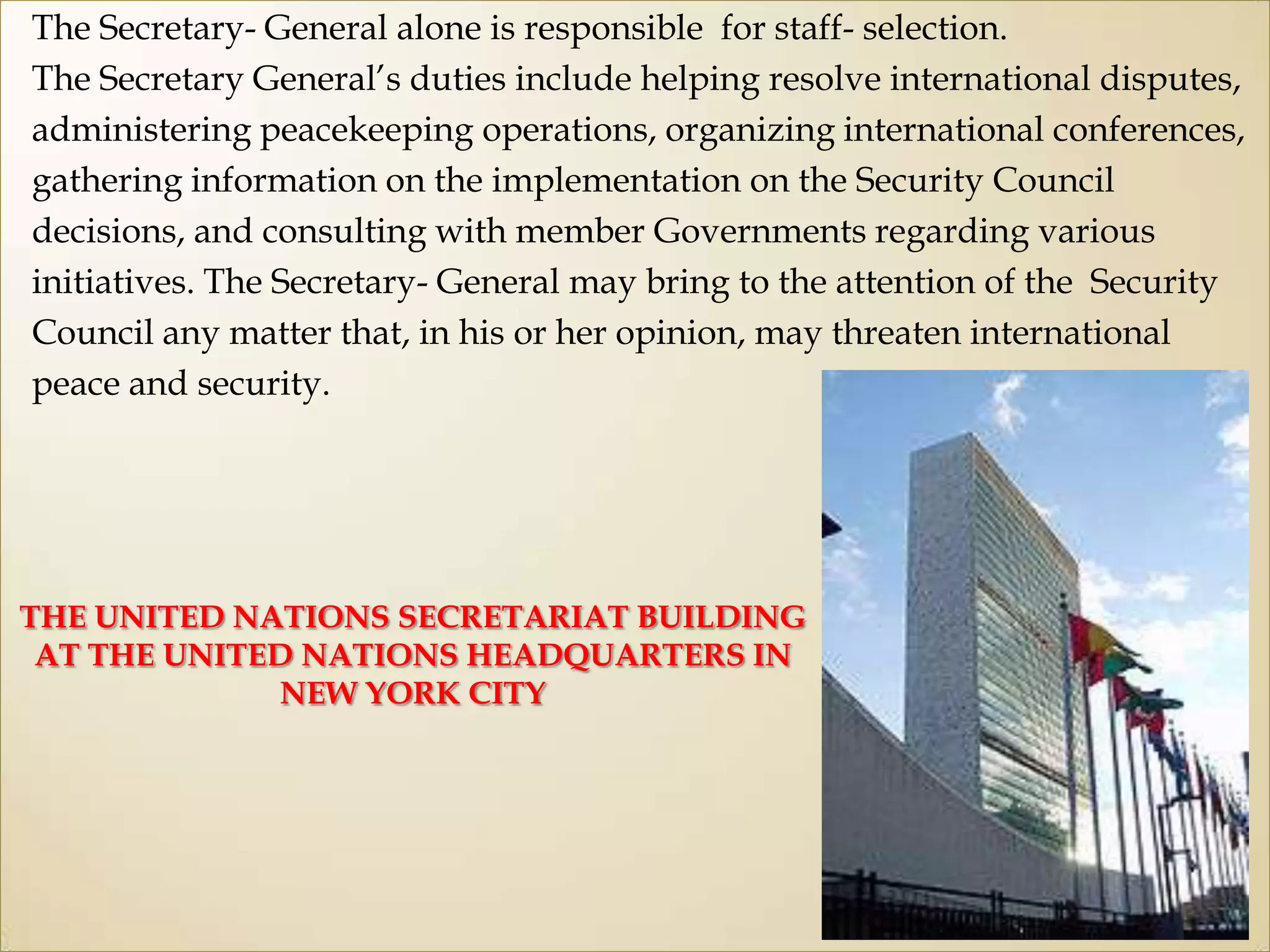 The Secretary- General alone is responsible for staff- selection.
The Secretary General‟s duties include helping resolve international disputes,
administering peacekeeping operations, organizing international conferences,
gathering information on the implementation on the Security Council
decisions, and consulting with member Governments regarding various
initiatives. The Secretary- General may bring to the attention of the Security
Council any matter that, in his or her opinion, may threaten international
peace and security.
THE UNITED NATIONS SECRETARIAT BUILDING
AT THE UNITED NATIONS HEADQUARTERS IN
NEW YORK CITY
 
