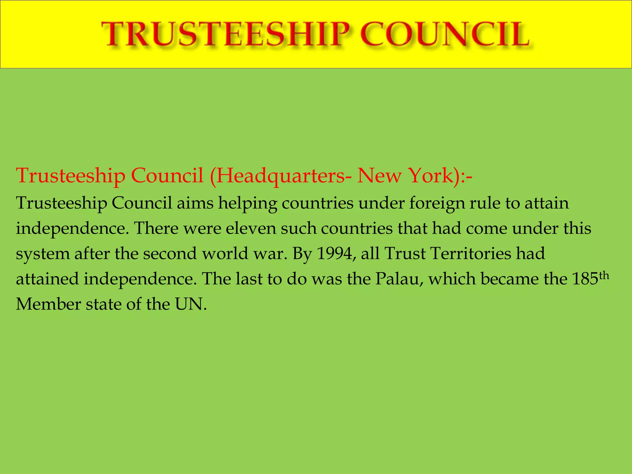 Trusteeship Council (Headquarters- New York):-
Trusteeship Council aims helping countries under foreign rule to attain
independence. There were eleven such countries that had come under this
system after the second world war. By 1994, all Trust Territories had
attained independence. The last to do was the Palau, which became the 185th
Member state of the UN.
 