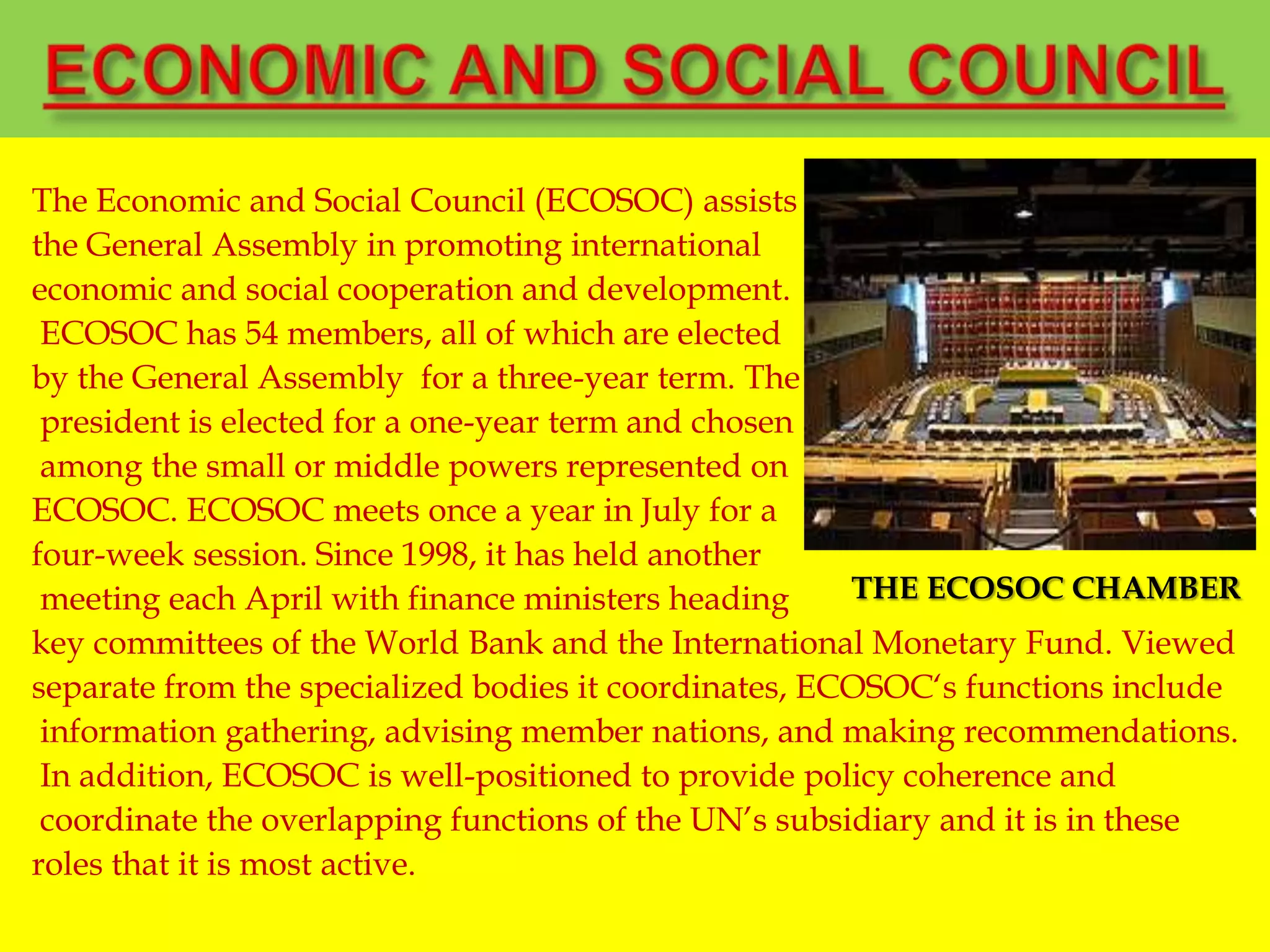 The Economic and Social Council (ECOSOC) assists
the General Assembly in promoting international
economic and social cooperation and development.
ECOSOC has 54 members, all of which are elected
by the General Assembly for a three-year term. The
president is elected for a one-year term and chosen
among the small or middle powers represented on
ECOSOC. ECOSOC meets once a year in July for a
four-week session. Since 1998, it has held another
meeting each April with finance ministers heading
key committees of the World Bank and the International Monetary Fund. Viewed
separate from the specialized bodies it coordinates, ECOSOC„s functions include
information gathering, advising member nations, and making recommendations.
In addition, ECOSOC is well-positioned to provide policy coherence and
coordinate the overlapping functions of the UN‟s subsidiary and it is in these
roles that it is most active.
THE ECOSOC CHAMBER
 