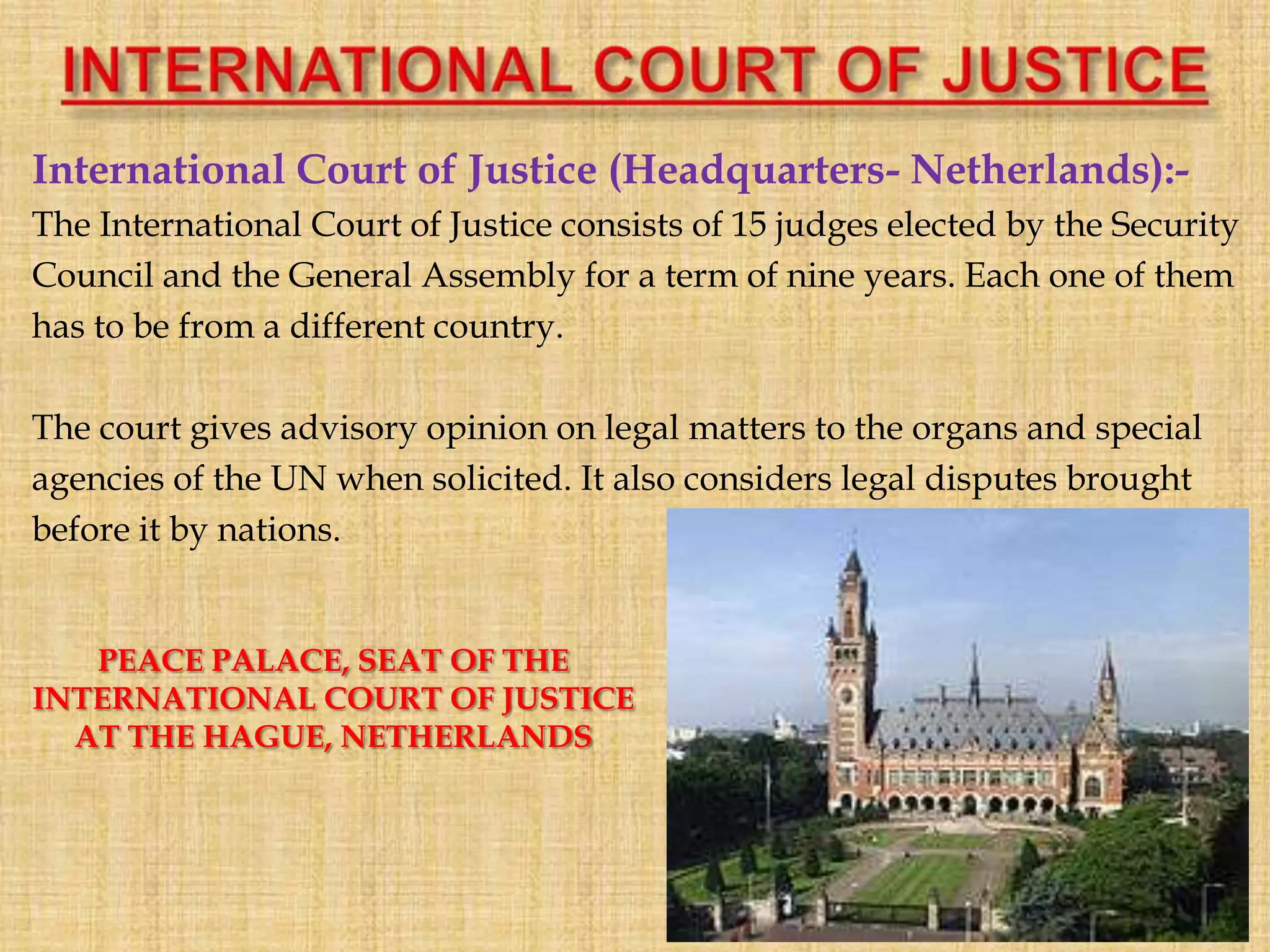 International Court of Justice (Headquarters- Netherlands):-
The International Court of Justice consists of 15 judges elected by the Security
Council and the General Assembly for a term of nine years. Each one of them
has to be from a different country.
The court gives advisory opinion on legal matters to the organs and special
agencies of the UN when solicited. It also considers legal disputes brought
before it by nations.
PEACE PALACE, SEAT OF THE
INTERNATIONAL COURT OF JUSTICE
AT THE HAGUE, NETHERLANDS
 
