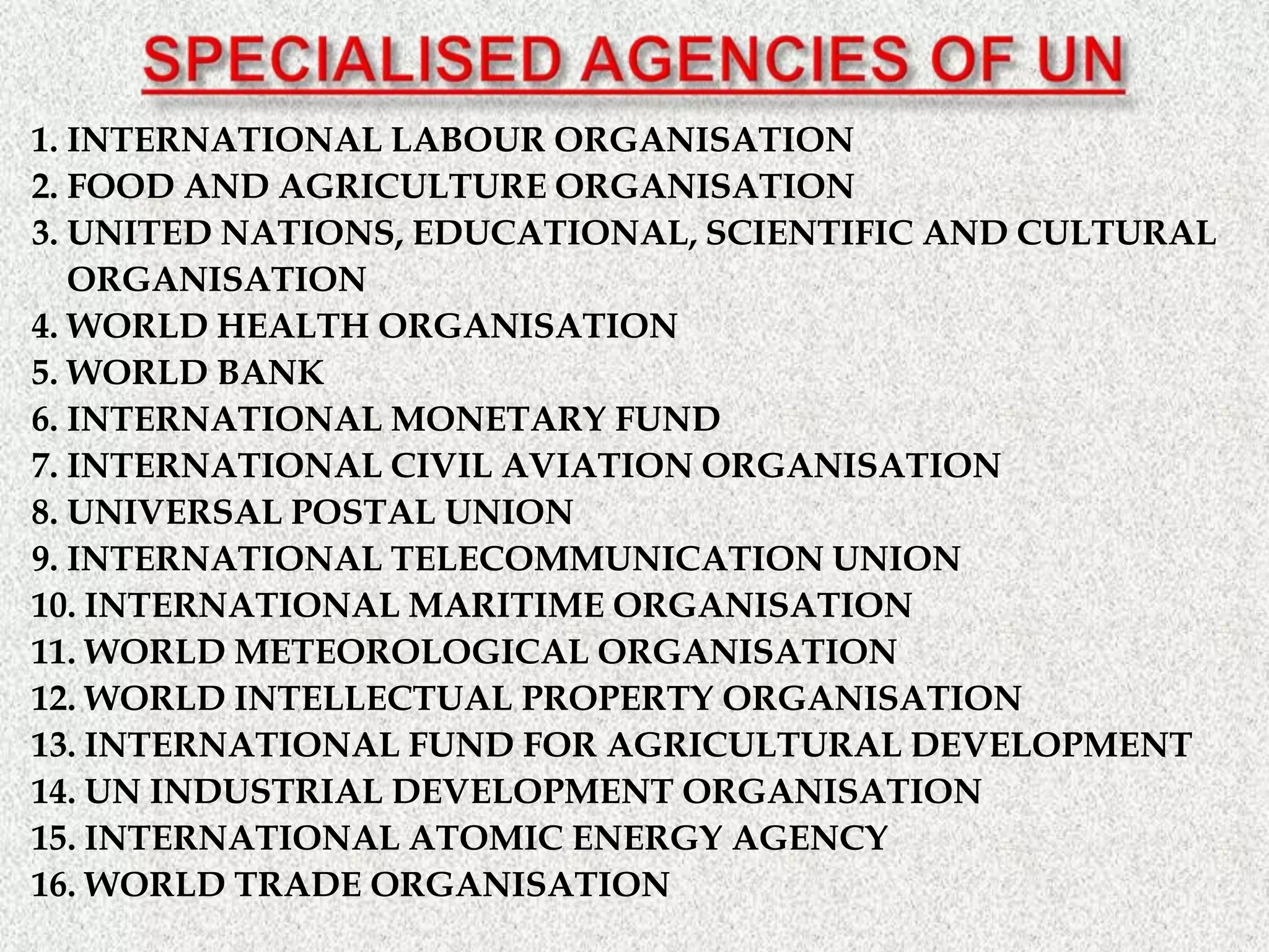 1. INTERNATIONAL LABOUR ORGANISATION
2. FOOD AND AGRICULTURE ORGANISATION
3. UNITED NATIONS, EDUCATIONAL, SCIENTIFIC AND CULTURAL
ORGANISATION
4. WORLD HEALTH ORGANISATION
5. WORLD BANK
6. INTERNATIONAL MONETARY FUND
7. INTERNATIONAL CIVIL AVIATION ORGANISATION
8. UNIVERSAL POSTAL UNION
9. INTERNATIONAL TELECOMMUNICATION UNION
10. INTERNATIONAL MARITIME ORGANISATION
11. WORLD METEOROLOGICAL ORGANISATION
12. WORLD INTELLECTUAL PROPERTY ORGANISATION
13. INTERNATIONAL FUND FOR AGRICULTURAL DEVELOPMENT
14. UN INDUSTRIAL DEVELOPMENT ORGANISATION
15. INTERNATIONAL ATOMIC ENERGY AGENCY
16. WORLD TRADE ORGANISATION
 