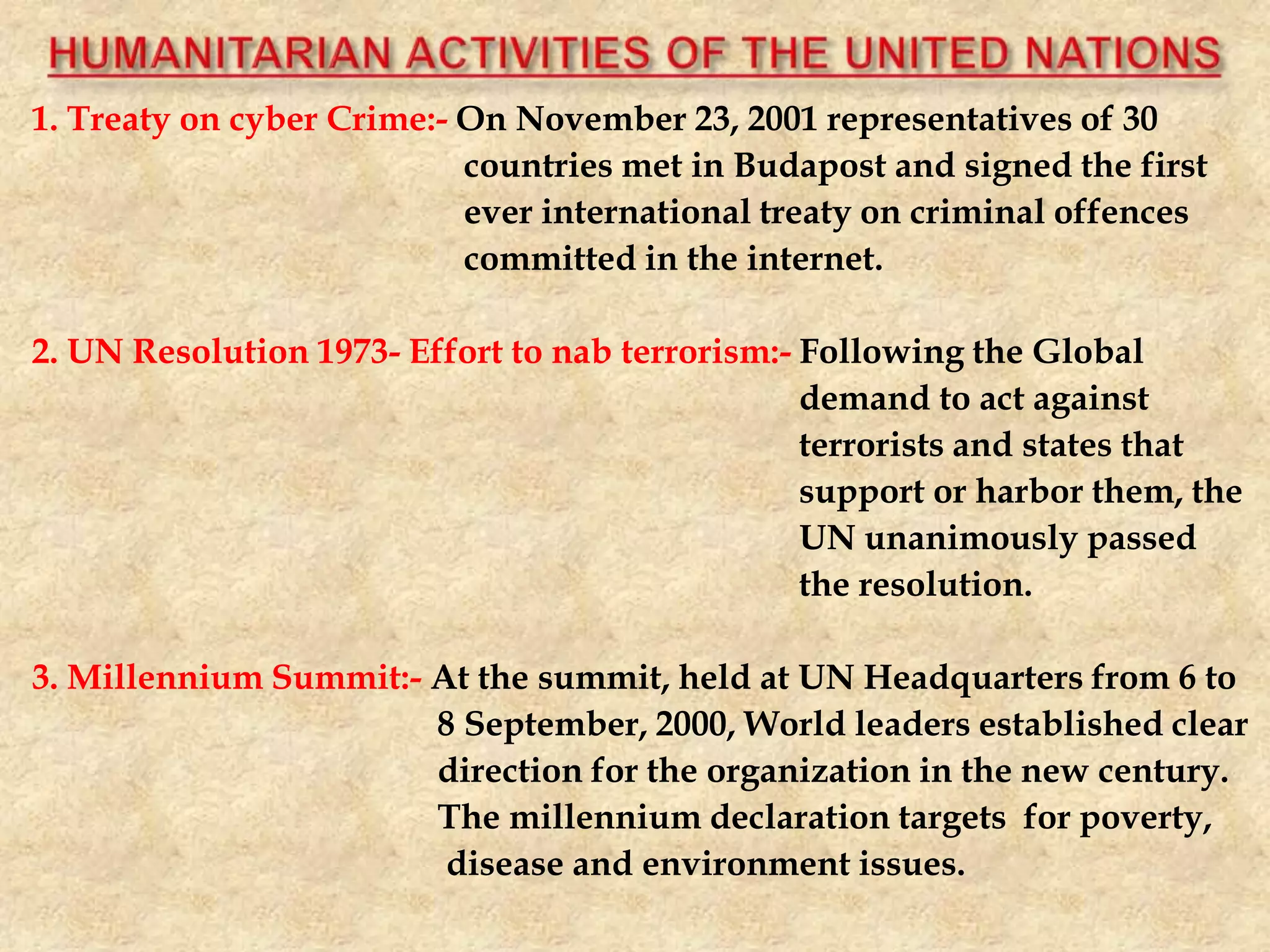 1. Treaty on cyber Crime:- On November 23, 2001 representatives of 30
countries met in Budapost and signed the first
ever international treaty on criminal offences
committed in the internet.
2. UN Resolution 1973- Effort to nab terrorism:- Following the Global
demand to act against
terrorists and states that
support or harbor them, the
UN unanimously passed
the resolution.
3. Millennium Summit:- At the summit, held at UN Headquarters from 6 to
8 September, 2000, World leaders established clear
direction for the organization in the new century.
The millennium declaration targets for poverty,
disease and environment issues.
 