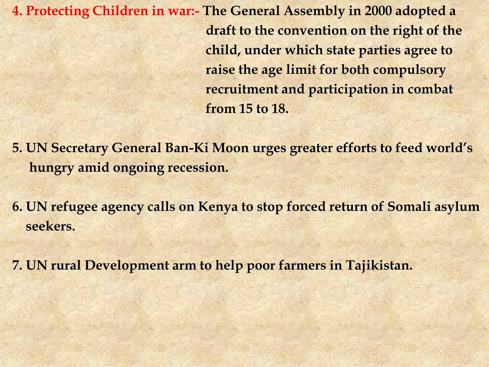 4. Protecting Children in war:- The General Assembly in 2000 adopted a
draft to the convention on the right of the
child, under which state parties agree to
raise the age limit for both compulsory
recruitment and participation in combat
from 15 to 18.
5. UN Secretary General Ban-Ki Moon urges greater efforts to feed world’s
hungry amid ongoing recession.
6. UN refugee agency calls on Kenya to stop forced return of Somali asylum
seekers.
7. UN rural Development arm to help poor farmers in Tajikistan.
 