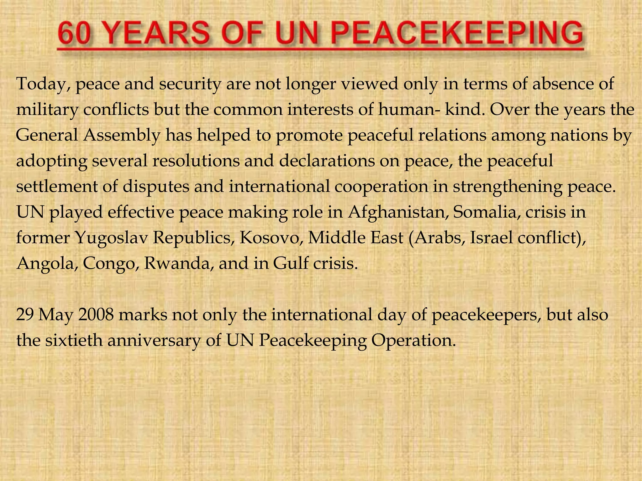 Today, peace and security are not longer viewed only in terms of absence of
military conflicts but the common interests of human- kind. Over the years the
General Assembly has helped to promote peaceful relations among nations by
adopting several resolutions and declarations on peace, the peaceful
settlement of disputes and international cooperation in strengthening peace.
UN played effective peace making role in Afghanistan, Somalia, crisis in
former Yugoslav Republics, Kosovo, Middle East (Arabs, Israel conflict),
Angola, Congo, Rwanda, and in Gulf crisis.
29 May 2008 marks not only the international day of peacekeepers, but also
the sixtieth anniversary of UN Peacekeeping Operation.
 