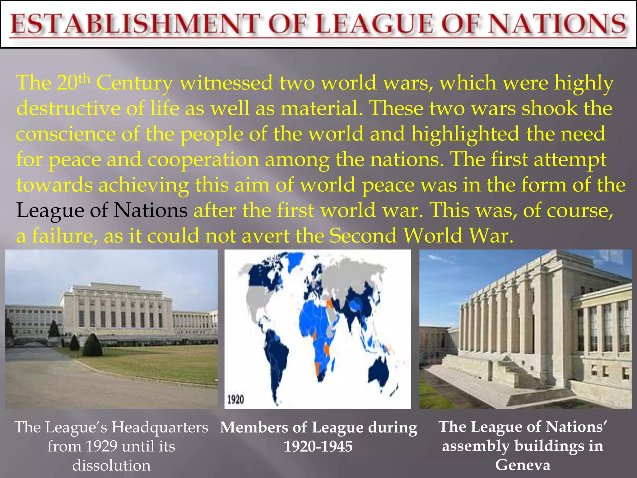 The 20th Century witnessed two world wars, which were highly
destructive of life as well as material. These two wars shook the
conscience of the people of the world and highlighted the need
for peace and cooperation among the nations. The first attempt
towards achieving this aim of world peace was in the form of the
League of Nations after the first world war. This was, of course,
a failure, as it could not avert the Second World War.
The League‟s Headquarters
from 1929 until its
dissolution
The League of Nations’
assembly buildings in
Geneva
Members of League during
1920-1945
 