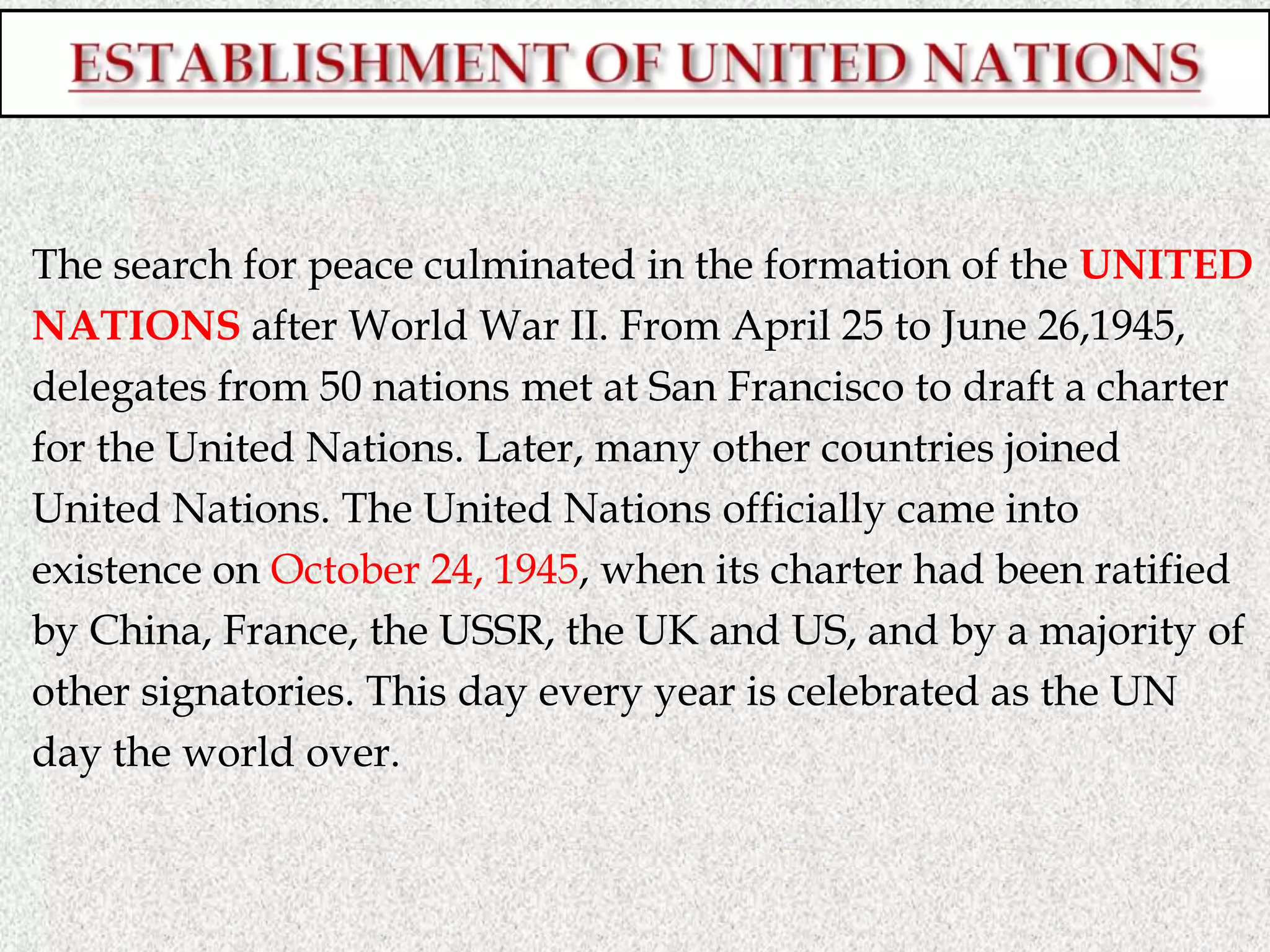 The search for peace culminated in the formation of the UNITED
NATIONS after World War II. From April 25 to June 26,1945,
delegates from 50 nations met at San Francisco to draft a charter
for the United Nations. Later, many other countries joined
United Nations. The United Nations officially came into
existence on October 24, 1945, when its charter had been ratified
by China, France, the USSR, the UK and US, and by a majority of
other signatories. This day every year is celebrated as the UN
day the world over.
 