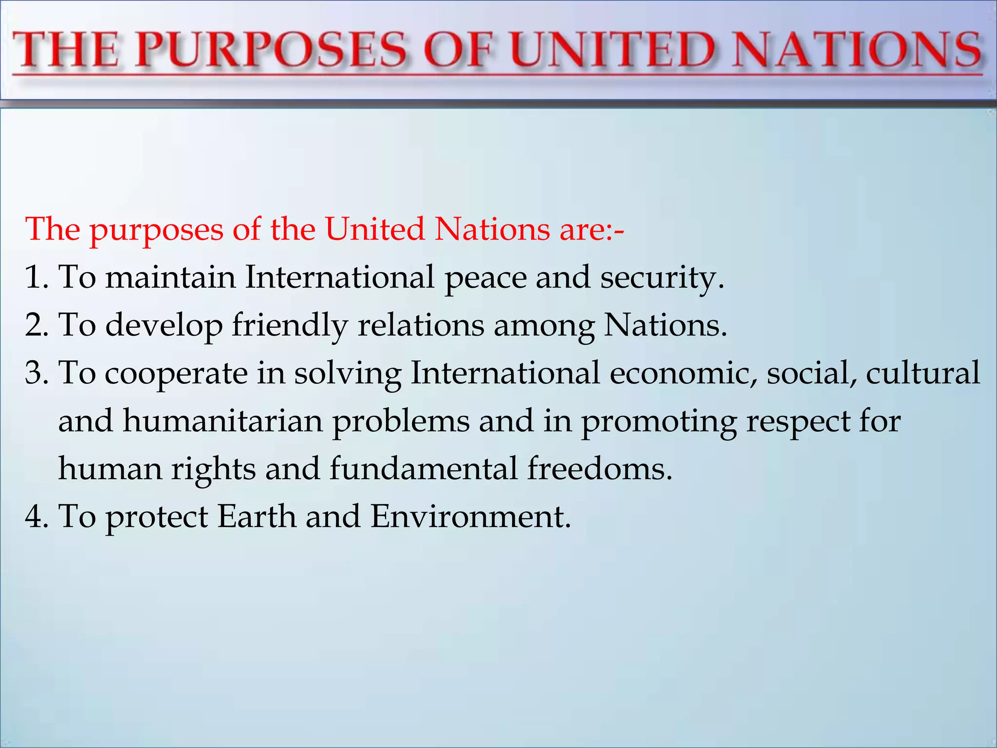 The purposes of the United Nations are:-
1. To maintain International peace and security.
2. To develop friendly relations among Nations.
3. To cooperate in solving International economic, social, cultural
and humanitarian problems and in promoting respect for
human rights and fundamental freedoms.
4. To protect Earth and Environment.
 