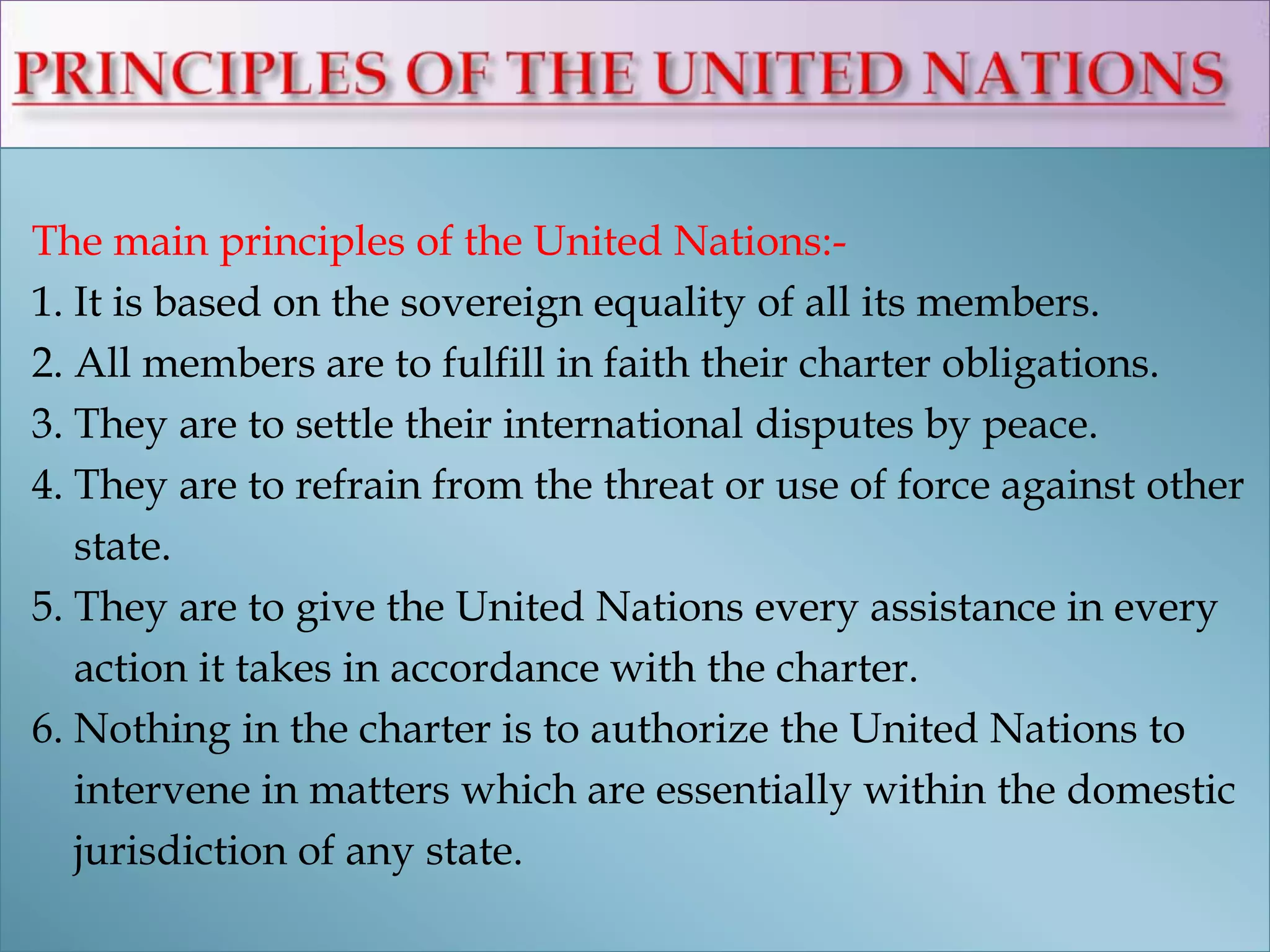 The main principles of the United Nations:-
1. It is based on the sovereign equality of all its members.
2. All members are to fulfill in faith their charter obligations.
3. They are to settle their international disputes by peace.
4. They are to refrain from the threat or use of force against other
state.
5. They are to give the United Nations every assistance in every
action it takes in accordance with the charter.
6. Nothing in the charter is to authorize the United Nations to
intervene in matters which are essentially within the domestic
jurisdiction of any state.
 