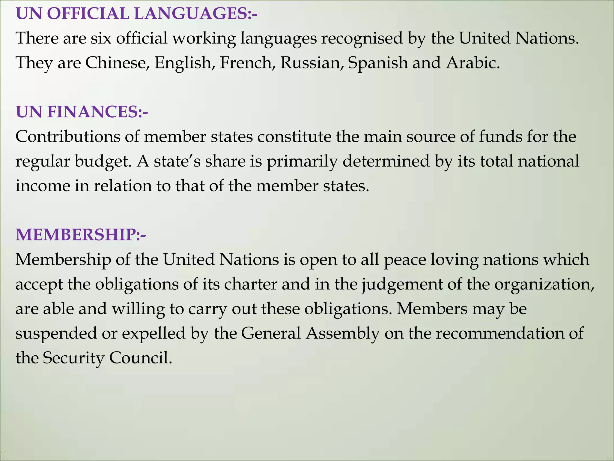 UN OFFICIAL LANGUAGES:-
There are six official working languages recognised by the United Nations.
They are Chinese, English, French, Russian, Spanish and Arabic.
UN FINANCES:-
Contributions of member states constitute the main source of funds for the
regular budget. A state‟s share is primarily determined by its total national
income in relation to that of the member states.
MEMBERSHIP:-
Membership of the United Nations is open to all peace loving nations which
accept the obligations of its charter and in the judgement of the organization,
are able and willing to carry out these obligations. Members may be
suspended or expelled by the General Assembly on the recommendation of
the Security Council.
 