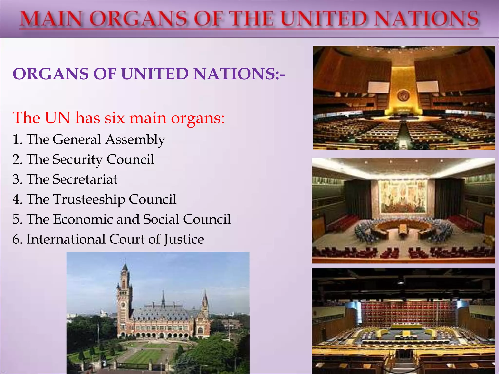 ORGANS OF UNITED NATIONS:-
The UN has six main organs:
1. The General Assembly
2. The Security Council
3. The Secretariat
4. The Trusteeship Council
5. The Economic and Social Council
6. International Court of Justice
 
