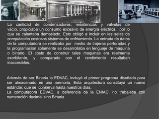 Además de ser Binaria la EDVAC, incluyó el primer programa diseñado para
ser almacenado en una memoria. Esta arquitectura ...