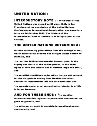 UNITED NATION :
INTRODUCTORY NOTE : The Charter of the
United Nations was signed on 26 June 1945, in San
Francisco, at the conclusion of the United Nations
Conference on International Organization, and came into
force on 24 October 1945. The Statute of the
International Court of Justice is an integral part of the
Charter.
THE UNITED NATIONS DETERMINED :
to save succeeding generations from the scourge of war,
which twice in our lifetime has brought untold sorrow to
mankind, and
*to reaffirm faith in fundamental human rights, in the
dignity and worth of the human person, in the equal
rights of men and women and of nations large and small,
and
*to establish conditions under which justice and respect
for the obligations arising from treaties and other
sources of international law can be maintained, and
*to promote social progress and better standards of life
in larger freedom.
AND FOR THESE ENDS : *to practice
tolerance and live together in peace with one another as
good neighbours, and
*to unite our strength to maintain international peace
and security, and
 